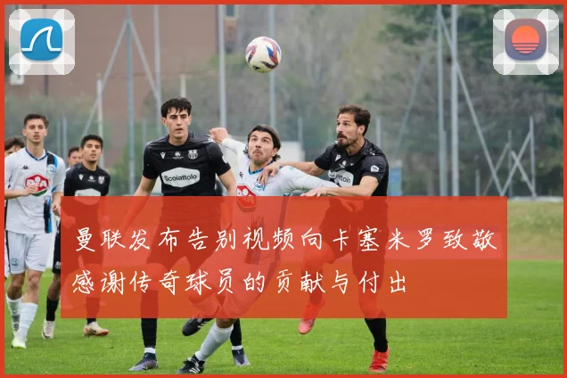 曼联发布告别视频向卡塞米罗致敬感谢传奇球员的贡献与付出
