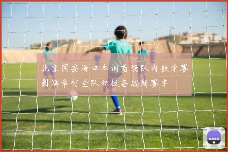 北京国安海口冬训首场队内教学赛圆满举行全队积极备战新赛季