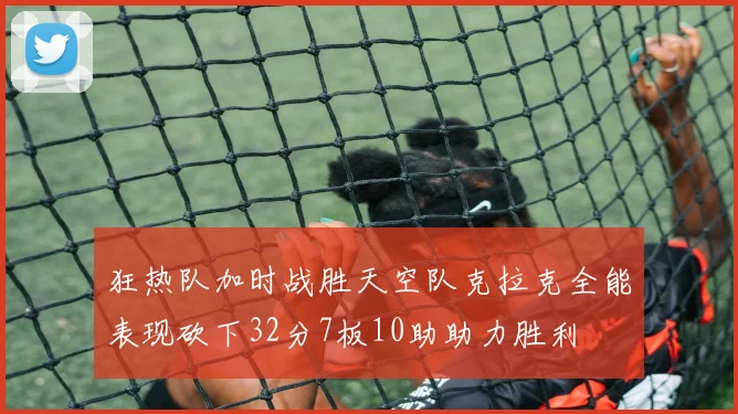 狂热队加时战胜天空队克拉克全能表现砍下32分7板10助助力胜利