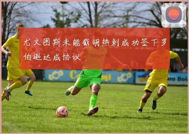 尤文图斯未能截胡热刺成功签下罗伯逊达成协议