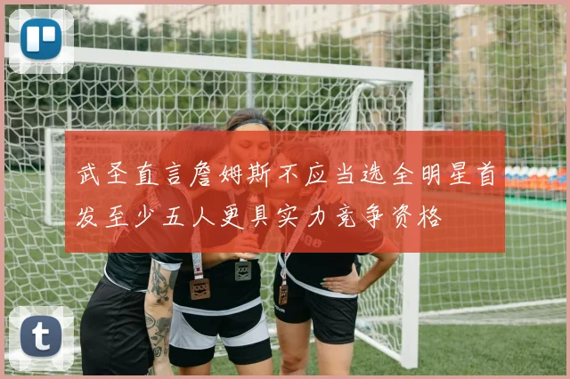 武圣直言詹姆斯不应当选全明星首发至少五人更具实力竞争资格