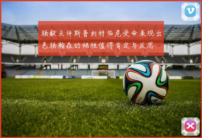 杨毅点评斯普利特临危受命表现出色杨瀚森的牺牲值得肯定与反思