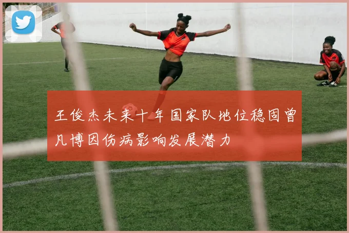 王俊杰未来十年国家队地位稳固曾凡博因伤病影响发展潜力