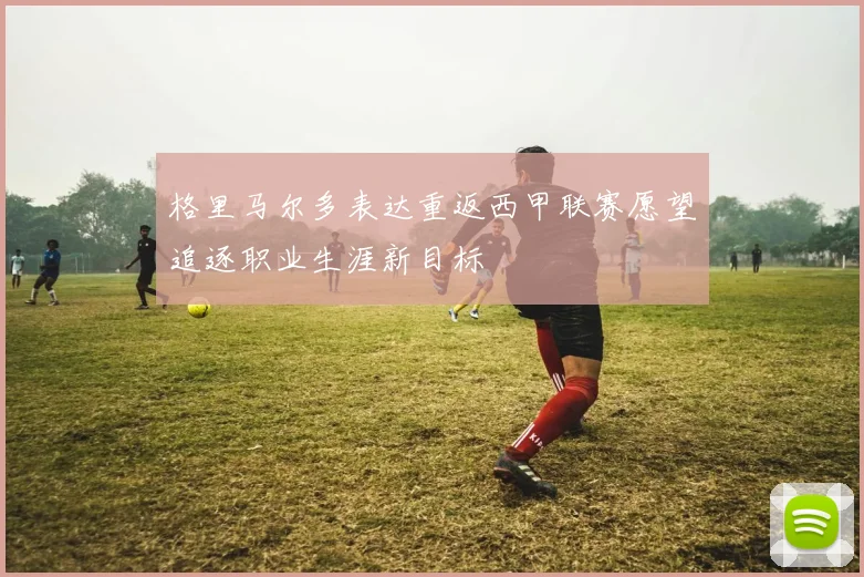格里马尔多表达重返西甲联赛愿望追逐职业生涯新目标