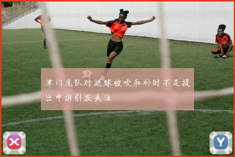 津门虎队对进球被吹和补时不足提出申诉引发关注