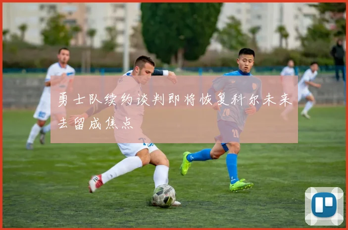 勇士队续约谈判即将恢复科尔未来去留成焦点