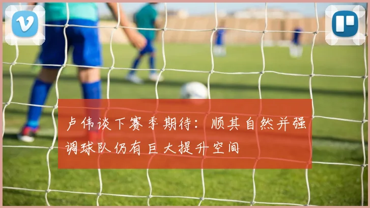 卢伟谈下赛季期待：顺其自然并强调球队仍有巨大提升空间