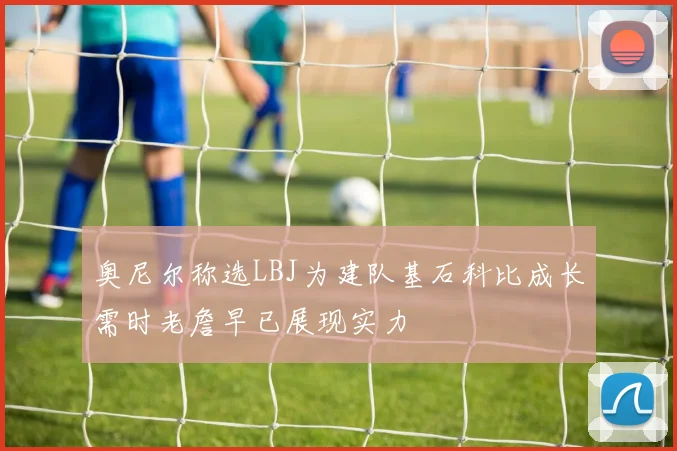 奥尼尔称选LBJ为建队基石科比成长需时老詹早已展现实力