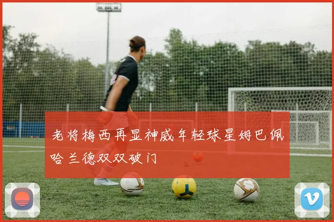 老将梅西再显神威年轻球星姆巴佩哈兰德双双破门