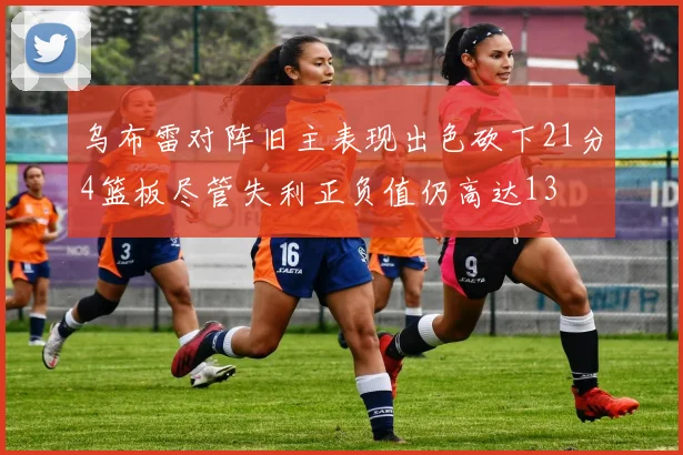 乌布雷对阵旧主表现出色砍下21分4篮板尽管失利正负值仍高达13