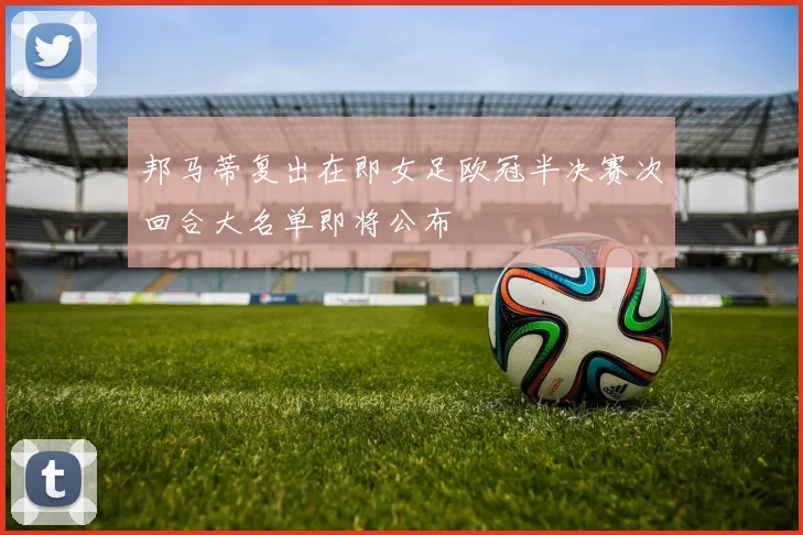 邦马蒂复出在即女足欧冠半决赛次回合大名单即将公布