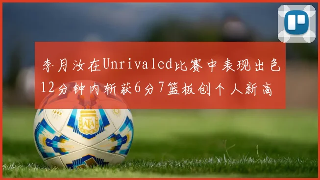 李月汝在Unrivaled比赛中表现出色12分钟内斩获6分7篮板创个人新高