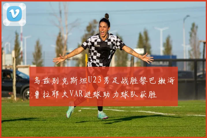 乌兹别克斯坦U23男足战胜黎巴嫩海鲁拉耶夫VAR进球助力球队获胜
