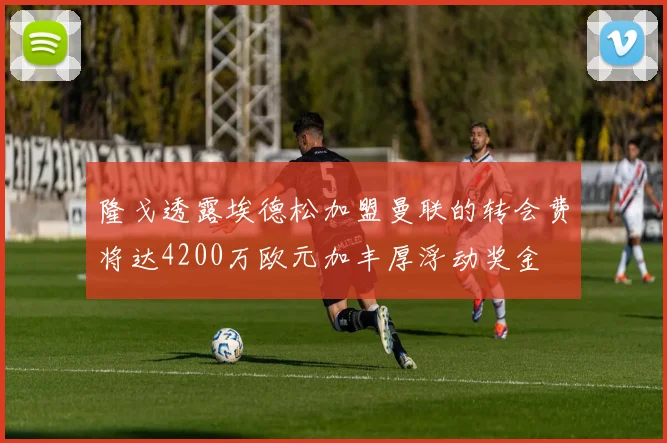 隆戈透露埃德松加盟曼联的转会费将达4200万欧元加丰厚浮动奖金
