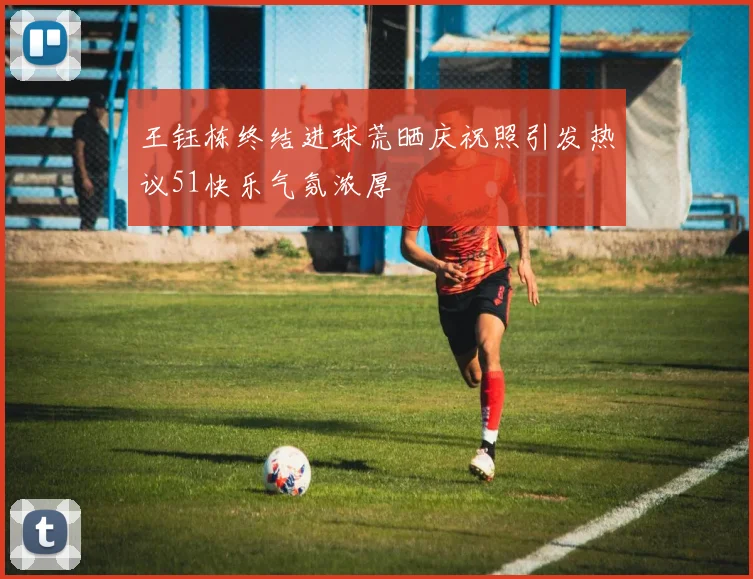 王钰栋终结进球荒晒庆祝照引发热议51快乐气氛浓厚