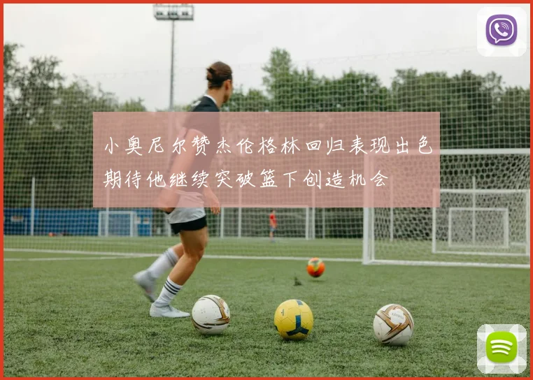 小奥尼尔赞杰伦格林回归表现出色期待他继续突破篮下创造机会
