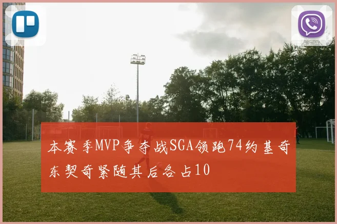 本赛季MVP争夺战SGA领跑74约基奇东契奇紧随其后各占10