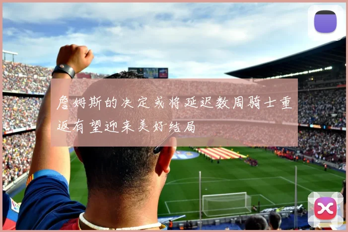詹姆斯的决定或将延迟数周骑士重返有望迎来美好结局