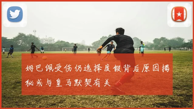 姆巴佩受伤仍选择度假背后原因揭秘或与皇马默契有关