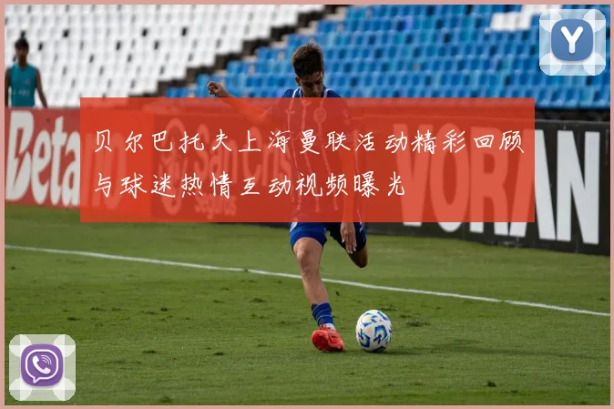 贝尔巴托夫上海曼联活动精彩回顾与球迷热情互动视频曝光