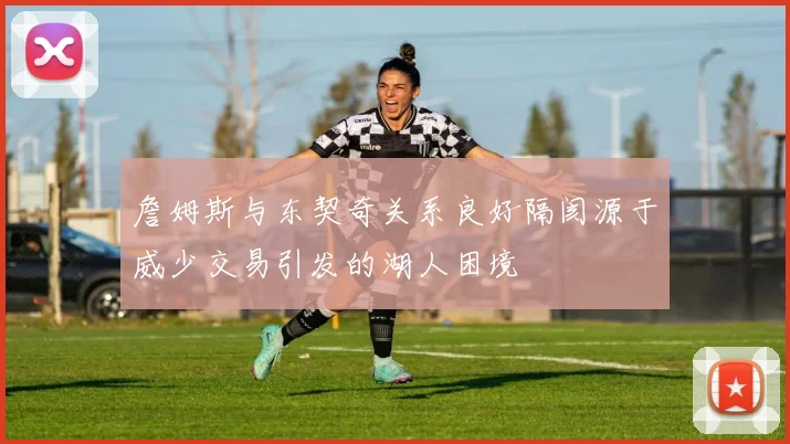 詹姆斯与东契奇关系良好隔阂源于威少交易引发的湖人困境