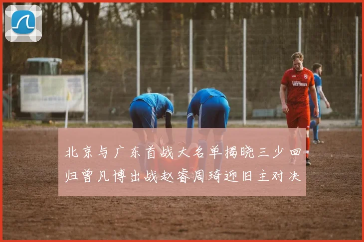 北京与广东首战大名单揭晓三少回归曾凡博出战赵睿周琦迎旧主对决
