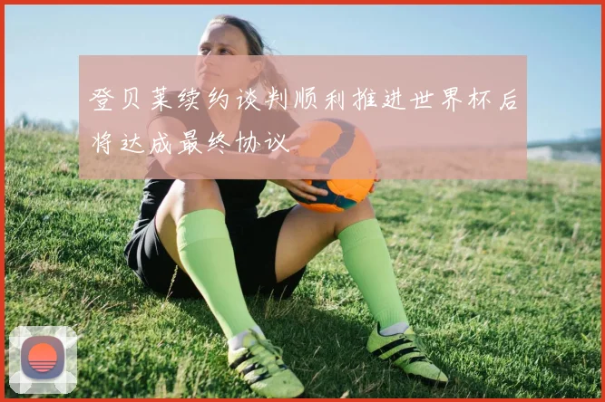 登贝莱续约谈判顺利推进世界杯后将达成最终协议