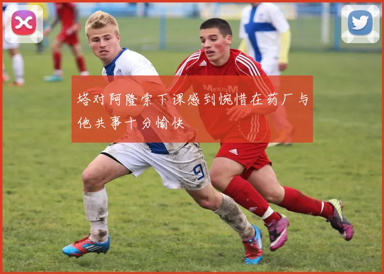 塔对阿隆索下课感到惋惜在药厂与他共事十分愉快