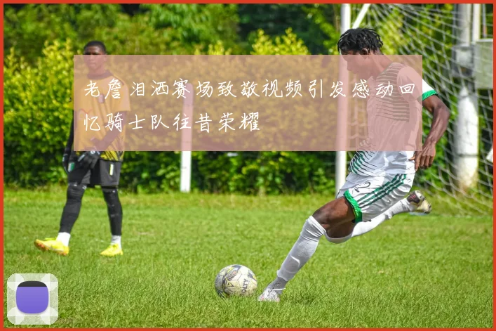 老詹泪洒赛场致敬视频引发感动回忆骑士队往昔荣耀