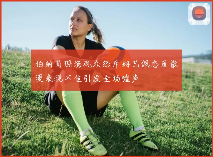 伯纳乌现场观众怒斥姆巴佩态度散漫表现不佳引发全场嘘声